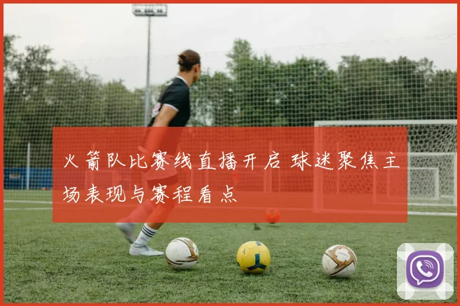 火箭队比赛线直播开启 球迷聚焦主场表现与赛程看点