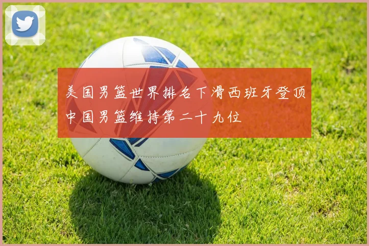 美国男篮世界排名下滑西班牙登顶中国男篮维持第二十九位