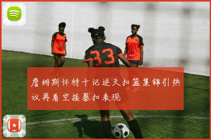 詹姆斯怀特十记逆天扣篮集锦引热议再看空接暴扣表现