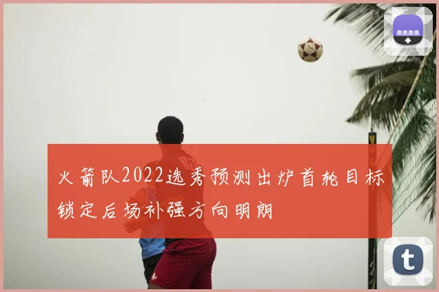 火箭队2022选秀预测出炉首轮目标锁定后场补强方向明朗