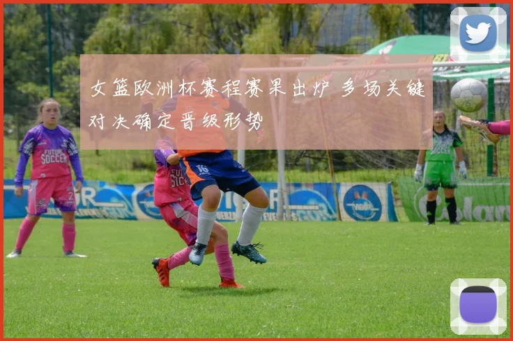 女篮欧洲杯赛程赛果出炉 多场关键对决确定晋级形势
