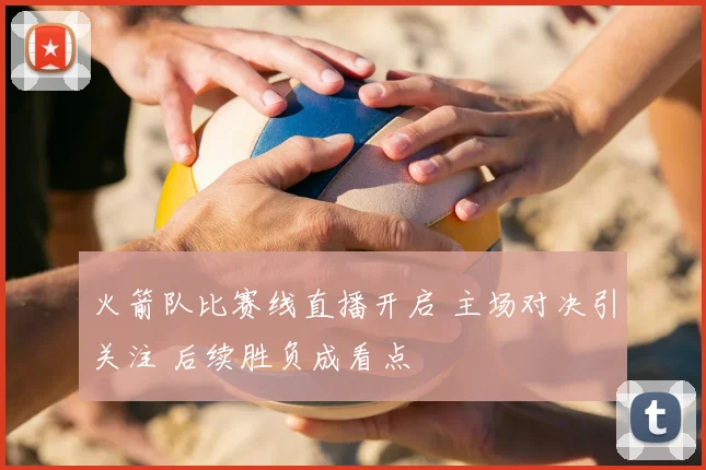 火箭队比赛线直播开启 主场对决引关注 后续胜负成看点