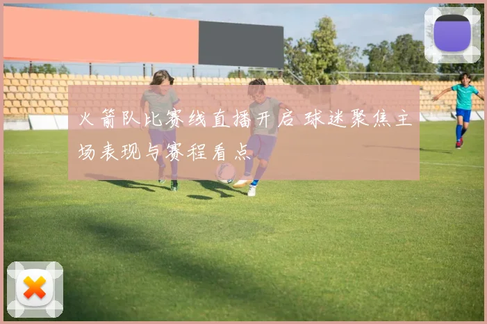 火箭队比赛线直播开启 球迷聚焦主场表现与赛程看点