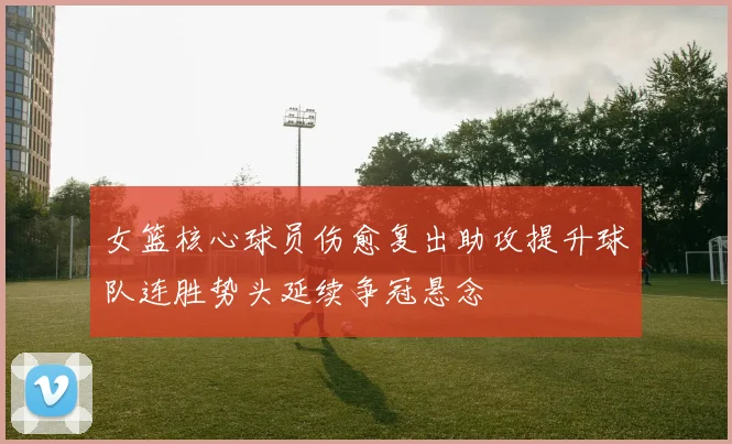 女篮核心球员伤愈复出助攻提升球队连胜势头延续争冠悬念