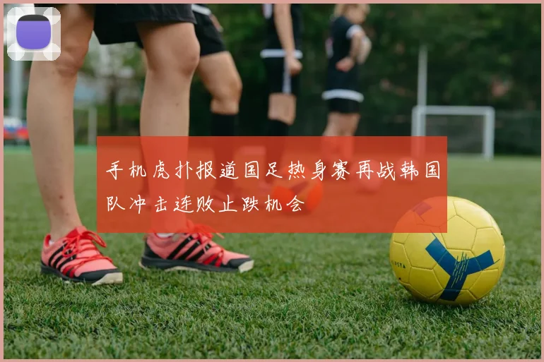 手机虎扑报道国足热身赛再战韩国队冲击连败止跌机会