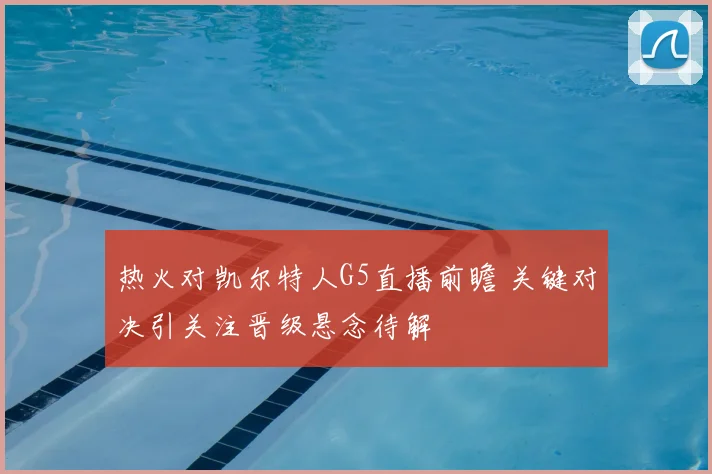 热火对凯尔特人G5直播前瞻 关键对决引关注晋级悬念待解