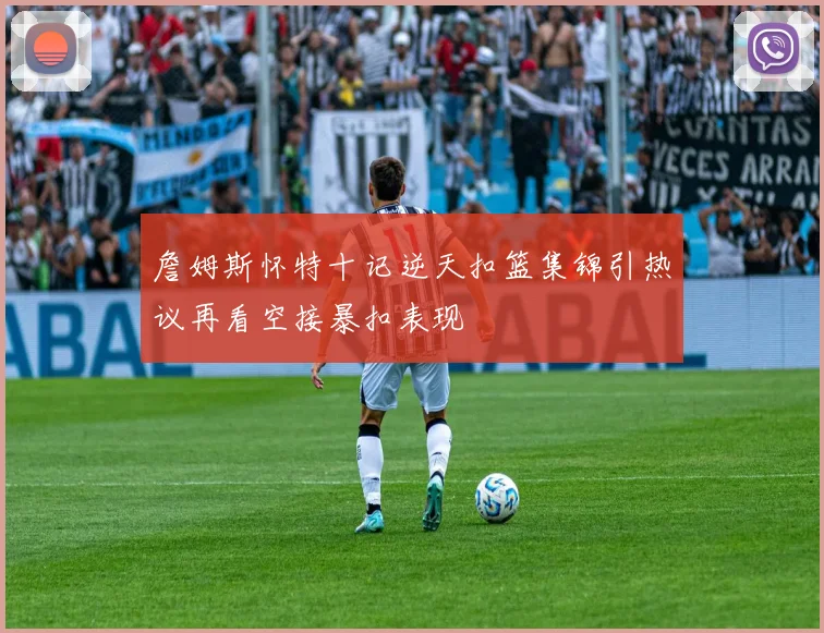 詹姆斯怀特十记逆天扣篮集锦引热议再看空接暴扣表现