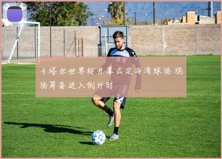 卡塔尔世界杯开幕式定海湾球场 现场筹备进入倒计时