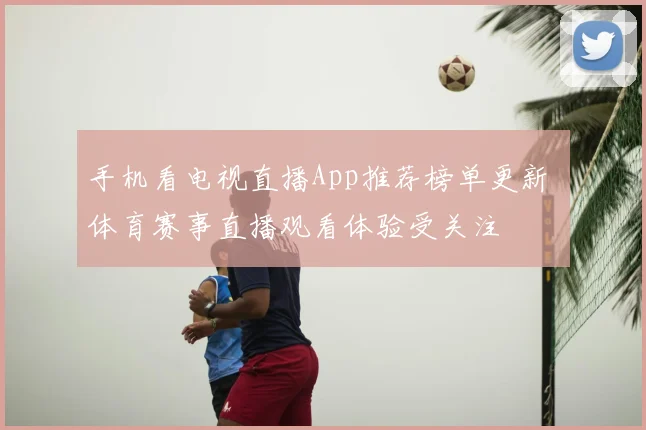 手机看电视直播App推荐榜单更新 体育赛事直播观看体验受关注