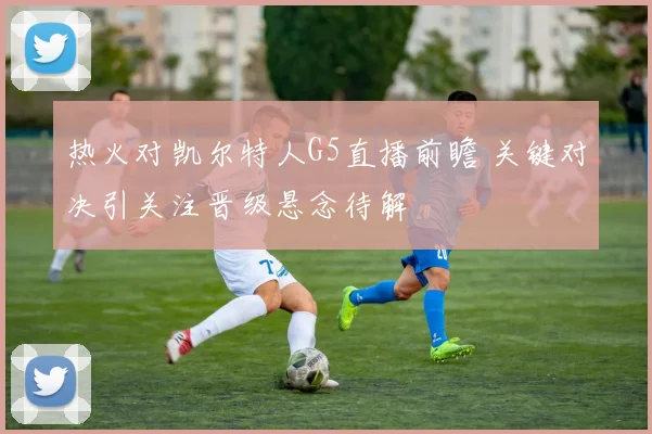 热火对凯尔特人G5直播前瞻 关键对决引关注晋级悬念待解