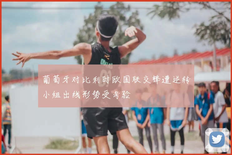 葡萄牙对比利时欧国联交锋遭逆转小组出线形势受考验