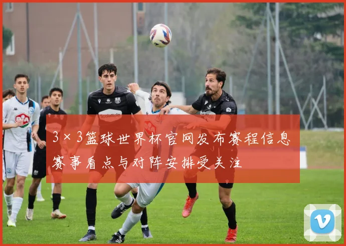 3×3篮球世界杯官网发布赛程信息 赛事看点与对阵安排受关注