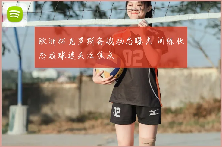 欧洲杯克罗斯备战动态曝光 训练状态成球迷关注焦点